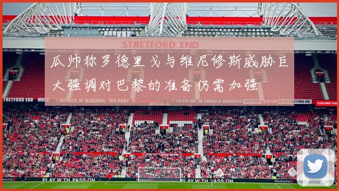 瓜帅称罗德里戈与维尼修斯威胁巨大强调对巴黎的准备仍需加强