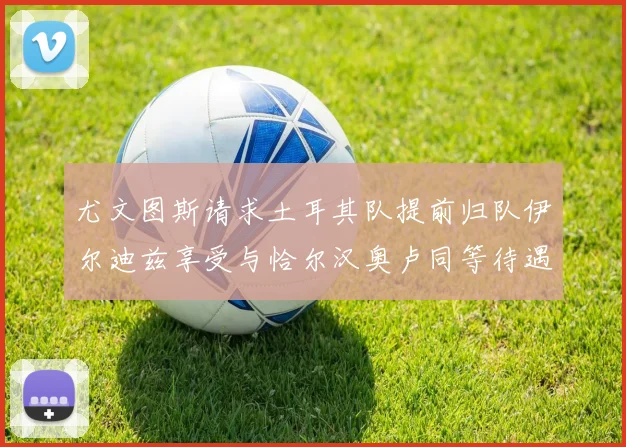 尤文图斯请求土耳其队提前归队伊尔迪兹享受与恰尔汉奥卢同等待遇
