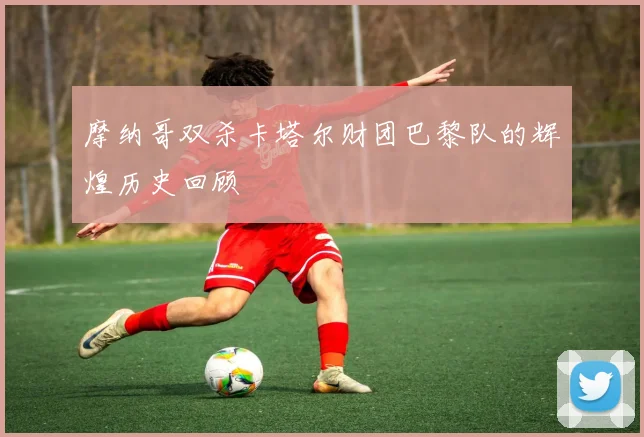 摩纳哥双杀卡塔尔财团巴黎队的辉煌历史回顾