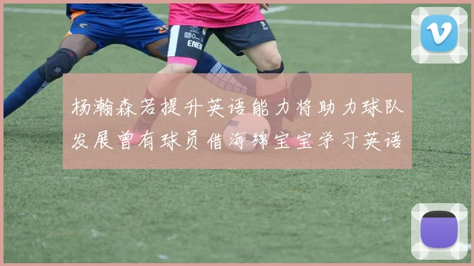 杨瀚森若提升英语能力将助力球队发展曾有球员借海绵宝宝学习英语技巧