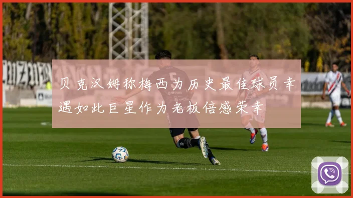 贝克汉姆称梅西为历史最佳球员幸遇如此巨星作为老板倍感荣幸