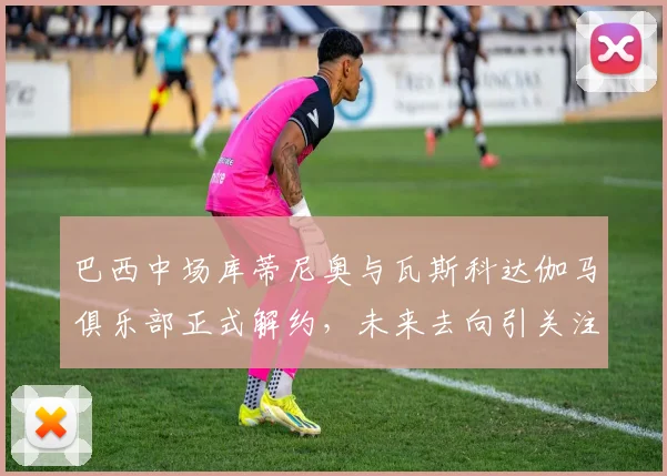 巴西中场库蒂尼奥与瓦斯科达伽马俱乐部正式解约，未来去向引关注