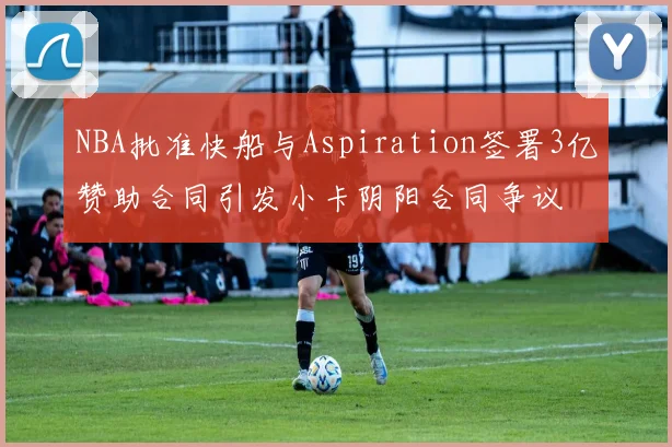NBA批准快船与Aspiration签署3亿赞助合同引发小卡阴阳合同争议
