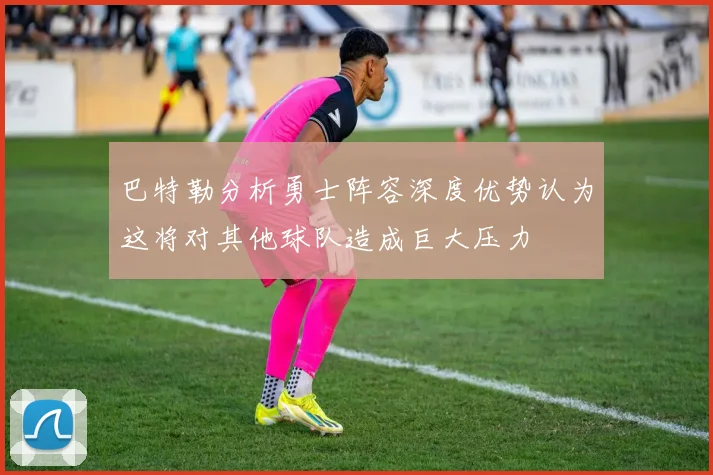 巴特勒分析勇士阵容深度优势认为这将对其他球队造成巨大压力