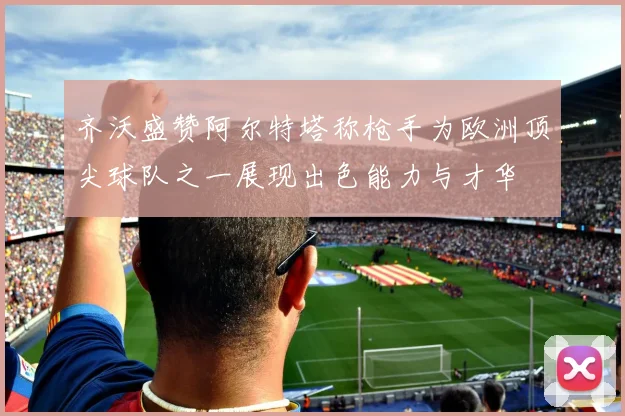 齐沃盛赞阿尔特塔称枪手为欧洲顶尖球队之一展现出色能力与才华