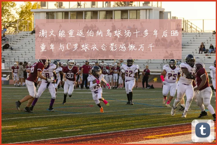 谢文能重返伯纳乌球场十多年后晒童年与C罗球衣合影感慨万千