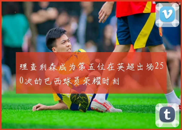 理查利森成为第五位在英超出场250次的巴西球员荣耀时刻