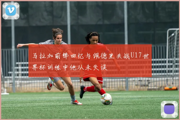 马拉加前锋回忆与佩德里共战U17世界杯训练中他从未失误