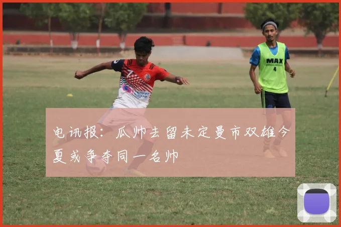 电讯报：瓜帅去留未定曼市双雄今夏或争夺同一名帅