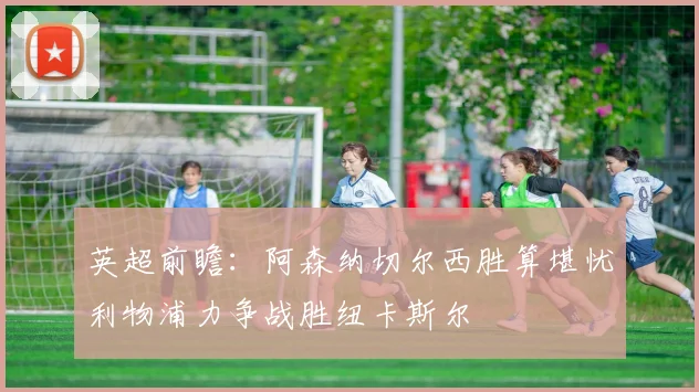 英超前瞻：阿森纳切尔西胜算堪忧利物浦力争战胜纽卡斯尔