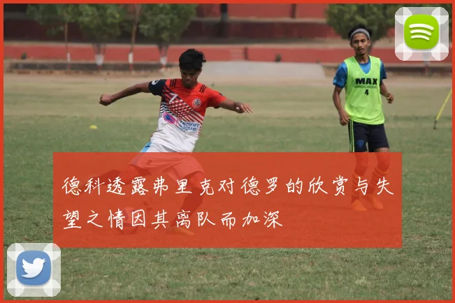 德科透露弗里克对德罗的欣赏与失望之情因其离队而加深