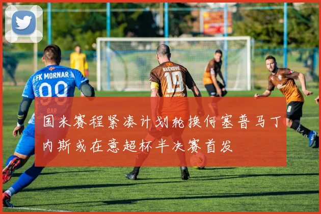 国米赛程紧凑计划轮换何塞普马丁内斯或在意超杯半决赛首发