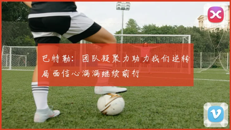 巴特勒：团队凝聚力助力我们逆转局面信心满满继续前行