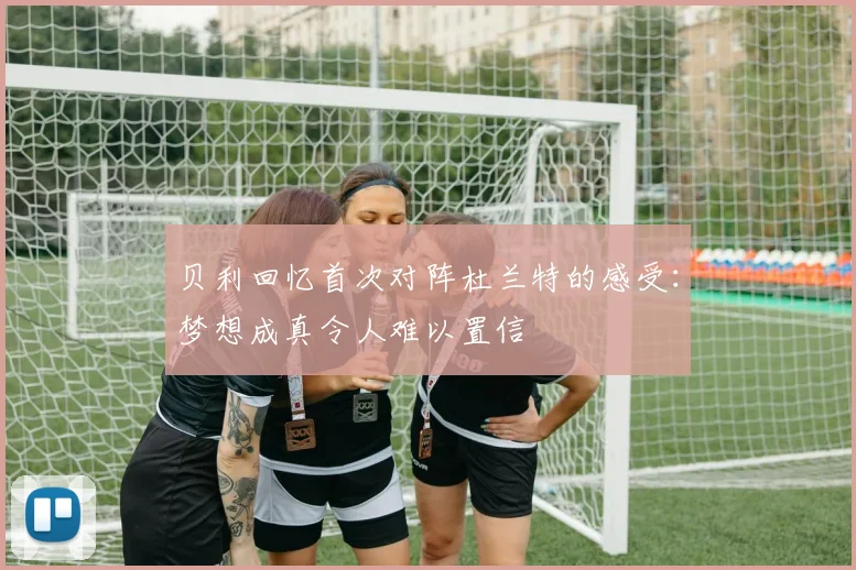 贝利回忆首次对阵杜兰特的感受：梦想成真令人难以置信