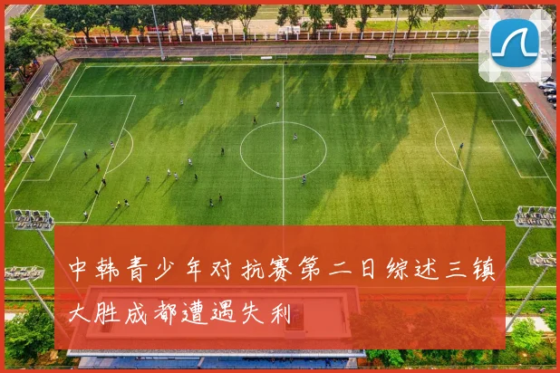 中韩青少年对抗赛第二日综述三镇大胜成都遭遇失利