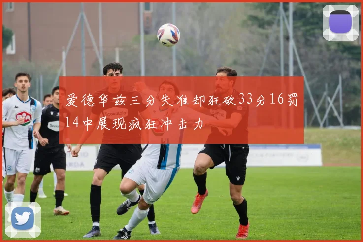 爱德华兹三分失准却狂砍33分16罚14中展现疯狂冲击力