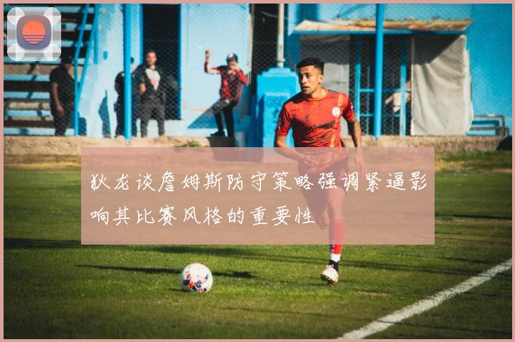 狄龙谈詹姆斯防守策略强调紧逼影响其比赛风格的重要性